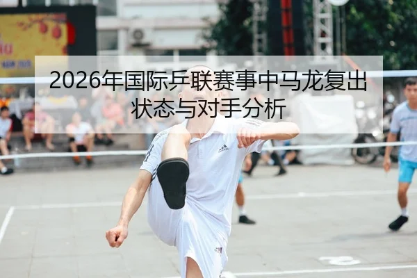 2026年国际乒联赛事中马龙复出状态与对手分析