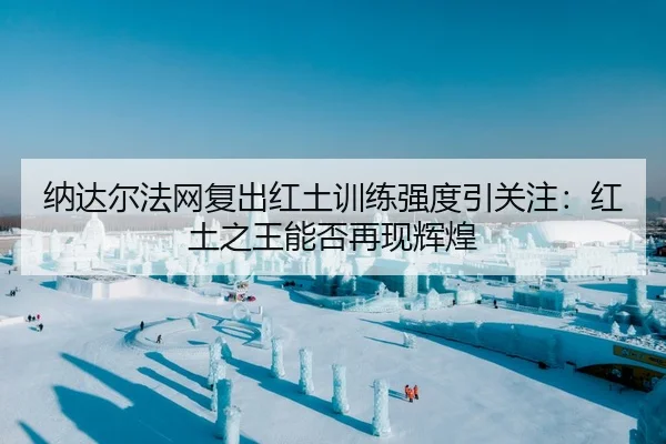 纳达尔法网复出红土训练强度引关注：红土之王能否再现辉煌