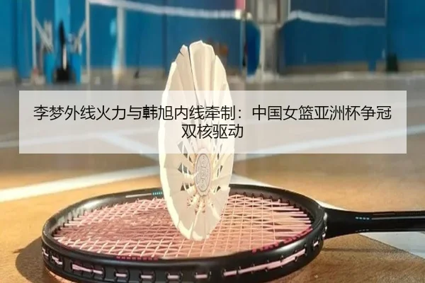 李梦外线火力与韩旭内线牵制：中国女篮亚洲杯争冠双核驱动